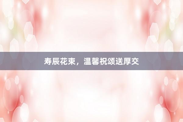 寿辰花束，温馨祝颂送厚交