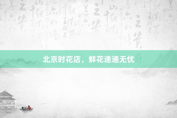 北京时花店，鲜花速递无忧
